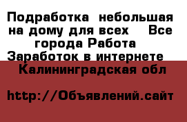 Подработка- небольшая на дому для всех. - Все города Работа » Заработок в интернете   . Калининградская обл.